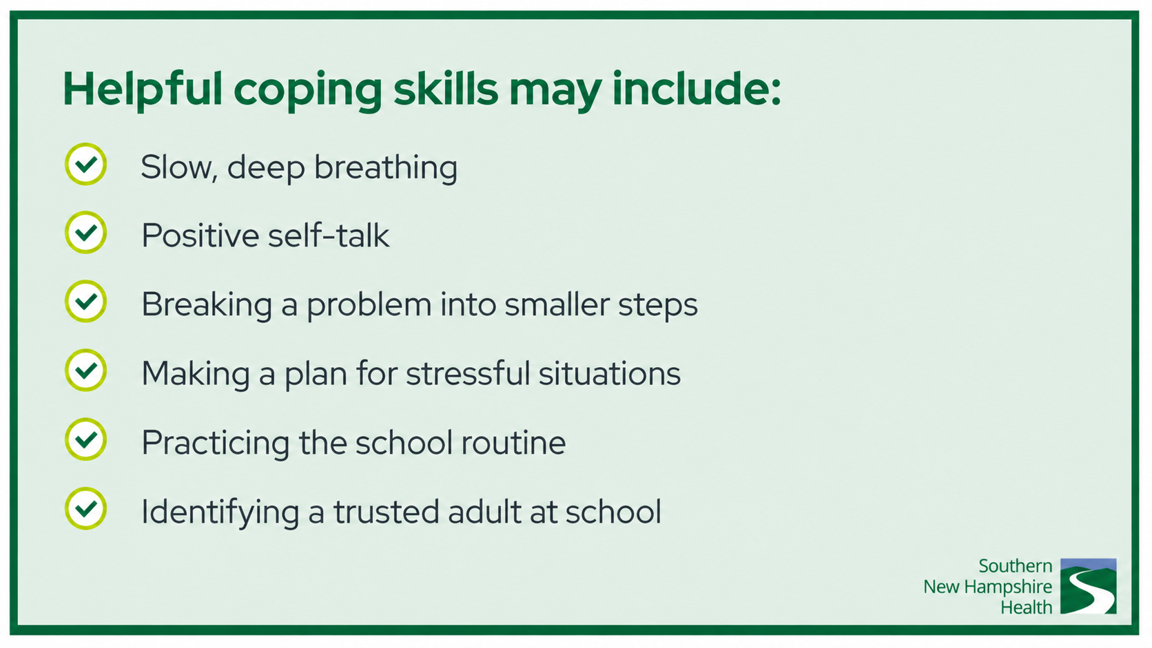 Helpful coping skills may include: Slow, deep breathing Positive self-talk Breaking a problem into smaller steps Making a plan for stressful situations Practicing the school routine Identifying a trusted adult at school