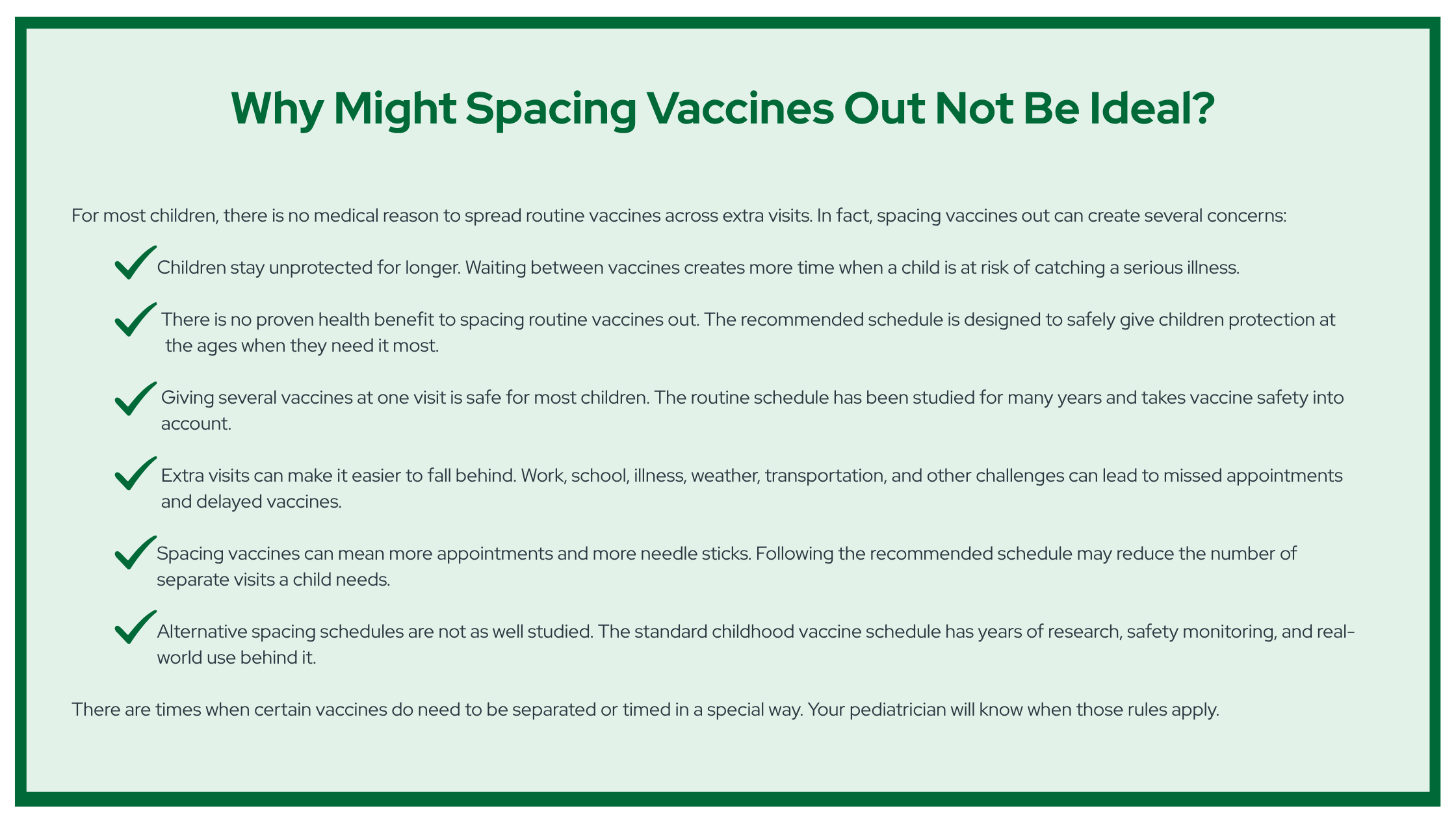 Why Might Spacing Vaccines Out Not Be Ideal? For most children, there is no medical reason to spread routine vaccines across extra visits. In fact, spacing vaccines out can create several concerns: Children stay unprotected for longer. Waiting between vaccines creates more time when a child is at risk of catching a serious illness. There is no proven health benefit to spacing routine vaccines out. The recommended schedule is designed to safely give children protection at the ages when they need it most. Giving several vaccines at one visit is safe for most children. The routine schedule has been studied for many years and takes vaccine safety into account. Extra visits can make it easier to fall behind. Work, school, illness, weather, transportation, and other challenges can lead to missed appointments and delayed vaccines. Spacing vaccines can mean more appointments and more needle sticks. Following the recommended schedule may reduce the number of separate visits a child needs. Alternative spacing schedules are not as well studied. The standard childhood vaccine schedule has years of research, safety monitoring, and real-world use behind it. There are times when certain vaccines do need to be separated or timed in a special way. Your pediatrician will know when those rules apply.
